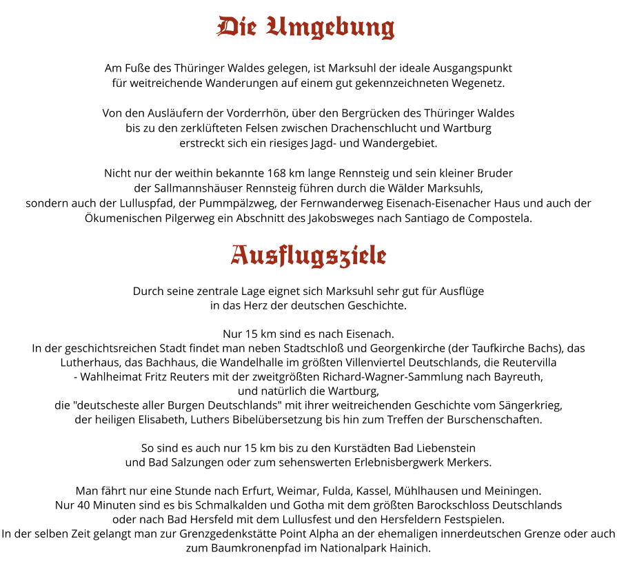 Am Fu�e des Th�ringer Waldes gelegen, ist Marksuhl der ideale Ausgangspunkt  f�r weitreichende Wanderungen auf einem gut gekennzeichneten Wegenetz.  Von den Ausl�ufern der Vorderrh�n, �ber den Bergr�cken des Th�ringer Waldes  bis zu den zerkl�fteten Felsen zwischen Drachenschlucht und Wartburg  erstreckt sich ein riesiges Jagd- und Wandergebiet.  Nicht nur der weithin bekannte 168 km lange Rennsteig und sein kleiner Bruder  der Sallmannsh�user Rennsteig f�hren durch die W�lder Marksuhls,  sondern auch der Lulluspfad, der Pummp�lzweg, der Fernwanderweg Eisenach-Eisenacher Haus und auch der �kumenischen Pilgerweg ein Abschnitt des Jakobsweges nach Santiago de Compostela.  Ausflugsziele  Durch seine zentrale Lage eignet sich Marksuhl sehr gut f�r Ausfl�ge  in das Herz der deutschen Geschichte.  Nur 15 km sind es nach Eisenach.  In der geschichtsreichen Stadt findet man neben Stadtschlo� und Georgenkirche (der Taufkirche Bachs), das Lutherhaus, das Bachhaus, die Wandelhalle im gr��ten Villenviertel Deutschlands, die Reutervilla  - Wahlheimat Fritz Reuters mit der zweitgr��ten Richard-Wagner-Sammlung nach Bayreuth,  und nat�rlich die Wartburg,  die "deutscheste aller Burgen Deutschlands" mit ihrer weitreichenden Geschichte vom S�ngerkrieg,  der heiligen Elisabeth, Luthers Bibel�bersetzung bis hin zum Treffen der Burschenschaften.  So sind es auch nur 15 km bis zu den Kurst�dten Bad Liebenstein und Bad Salzungen oder zum sehenswerten Erlebnisbergwerk Merkers.  Man f�hrt nur eine Stunde nach Erfurt, Weimar, Fulda, Kassel, M�hlhausen und Meiningen. Nur 40 Minuten sind es bis Schmalkalden und Gotha mit dem gr��ten Barockschloss Deutschlands oder nach Bad Hersfeld mit dem Lullusfest und den Hersfeldern Festspielen. In der selben Zeit gelangt man zur Grenzgedenkst�tte Point Alpha an der ehemaligen innerdeutschen Grenze oder auch zum Baumkronenpfad im Nationalpark Hainich.     Die Umgebung